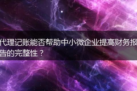 代理记账能否帮助中小微企业提高财务报告的完整性？