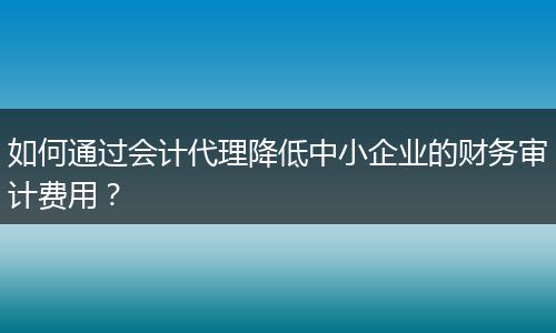如何通过会计代理降低中小企业的财务审计费用？
