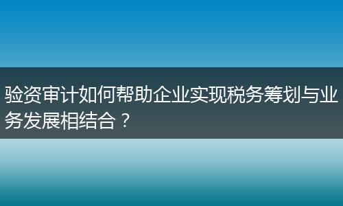 验资审计如何帮助企业实现税务筹划与业务发展相结合？