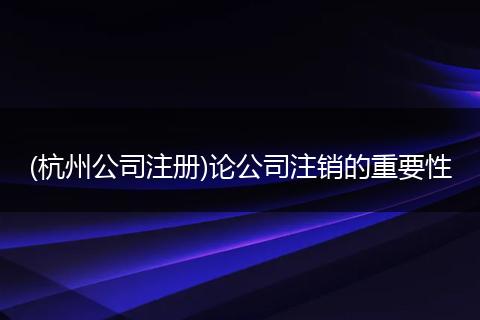 (杭州公司注册)论公司注销的重要性