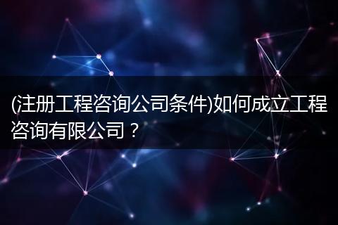 (注册工程咨询公司条件)如何成立工程咨询有限公司？