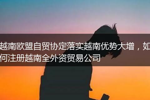 越南欧盟自贸协定落实越南优势大增，如何注册越南全外资贸易公司