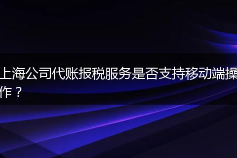 上海公司代账报税服务是否支持移动端操作？