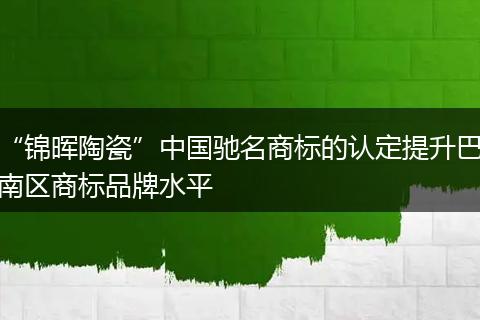“锦晖陶瓷”中国驰名商标的认定提升巴南区商标品牌水平