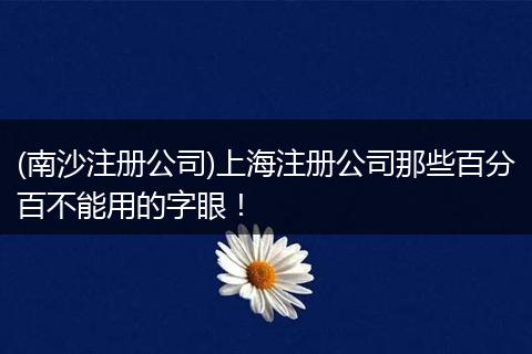 (南沙注册公司)上海注册公司那些百分百不能用的字眼！