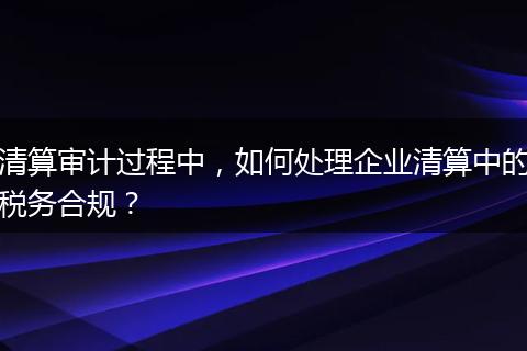 清算审计过程中，如何处理企业清算中的税务合规？