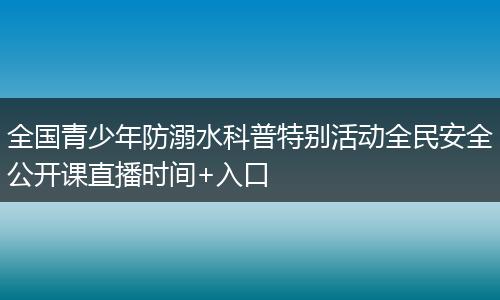 全国青少年防溺水科普特别活动全民安全公开课直播时间+入口
