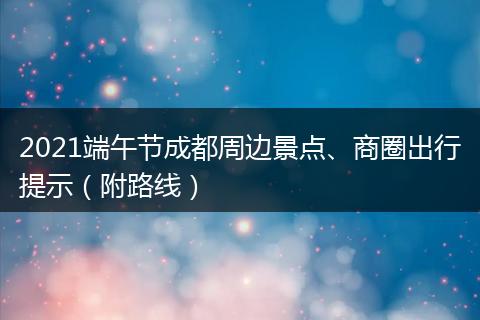 2021端午节成都周边景点、商圈出行提示（附路线）
