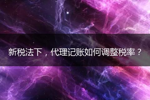 新税法下，代理记账如何调整税率？