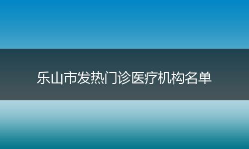 乐山市发热门诊医疗机构名单