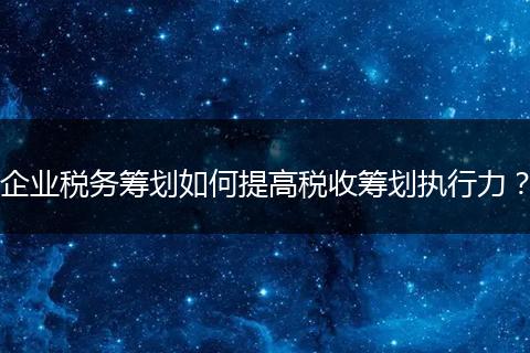 企业税务筹划如何提高税收筹划执行力？