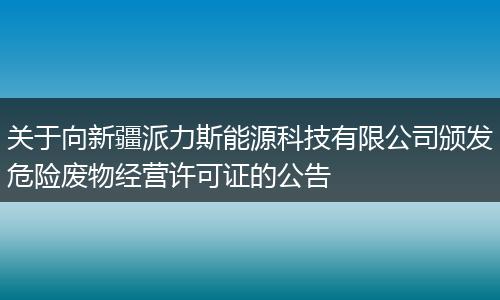关于向新疆派力斯能源科技有限公司颁发危险废物经营许可证的公告