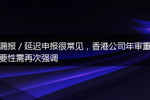 漏报／延迟申报很常见，香港公司年审重要性需再次强调
