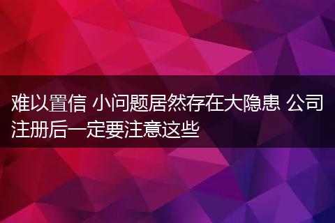 难以置信 小问题居然存在大隐患 公司注册后一定要注意这些