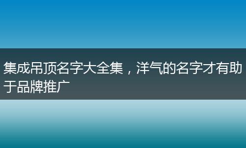 集成吊顶名字大全集，洋气的名字才有助于品牌推广