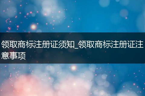 领取商标注册证须知_领取商标注册证注意事项