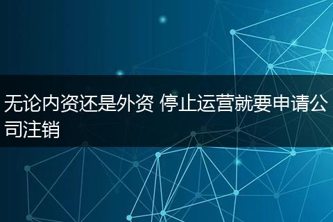 无论内资还是外资 停止运营就要申请公司注销