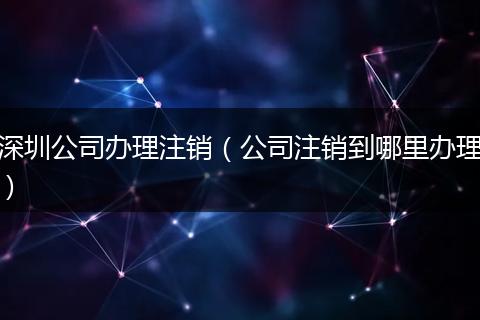 深圳公司办理注销（公司注销到哪里办理）