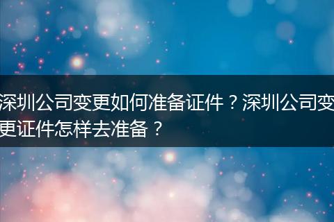深圳公司变更如何准备证件？深圳公司变更证件怎样去准备？