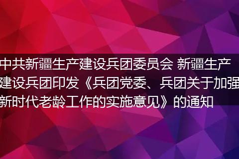 中共新疆生产建设兵团委员会 新疆生产建设兵团印发《兵团党委、兵团关于加强新时代老龄工作的实施意见》的通知