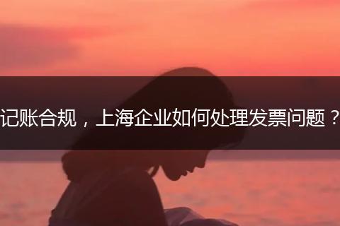 记账合规，上海企业如何处理发票问题？