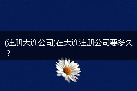 (注册大连公司)在大连注册公司要多久？
