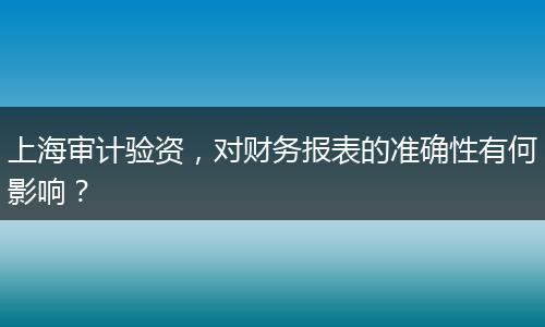 上海审计验资，对财务报表的准确性有何影响？