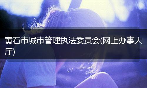 黄石市城市管理执法委员会(网上办事大厅)