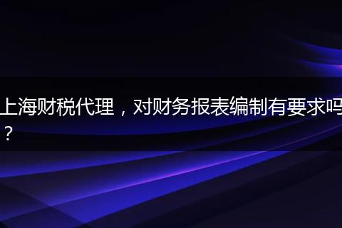 上海财税代理，对财务报表编制有要求吗？