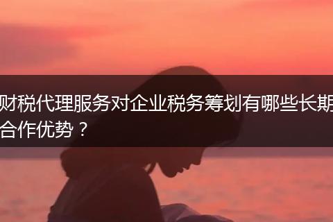 财税代理服务对企业税务筹划有哪些长期合作优势？