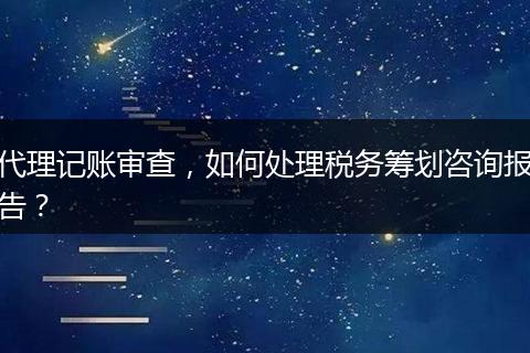 代理记账审查，如何处理税务筹划咨询报告？