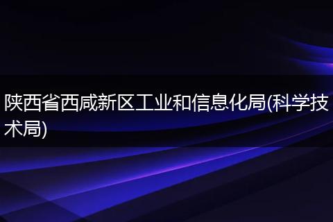 陕西省西咸新区工业和信息化局(科学技术局)