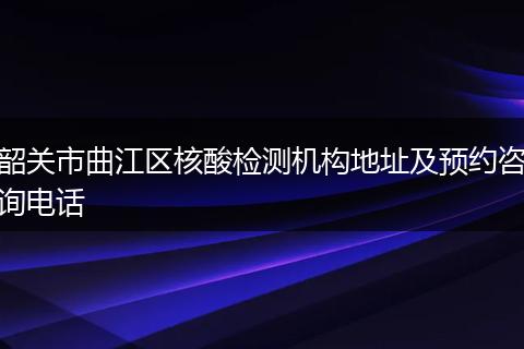 韶关市曲江区核酸检测机构地址及预约咨询电话