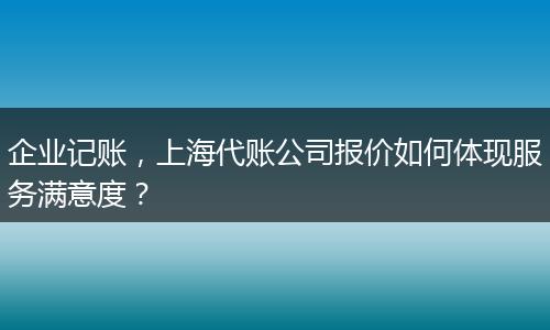 企业记账，上海代账公司报价如何体现服务满意度？