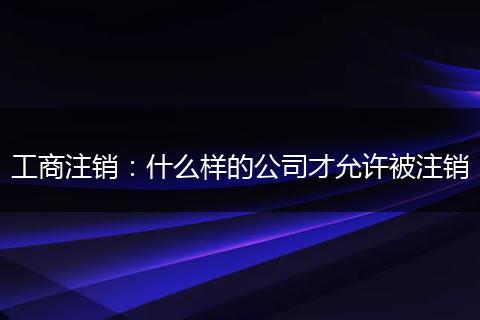 工商注销：什么样的公司才允许被注销