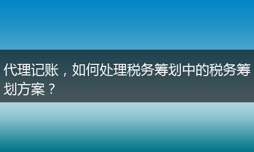 代理记账，如何处理税务筹划中的税务筹划方案？