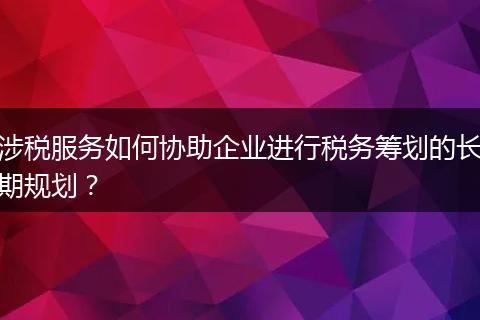 涉税服务如何协助企业进行税务筹划的长期规划？