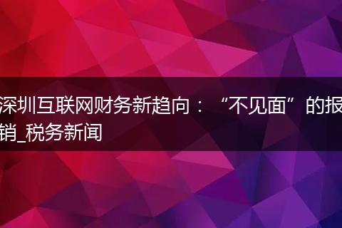 深圳互联网财务新趋向：“不见面”的报销_税务新闻