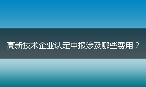 高新技术企业认定申报涉及哪些费用？