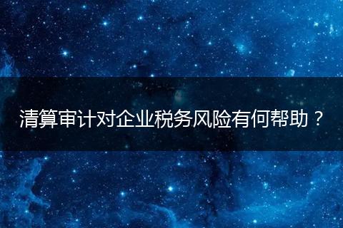 清算审计对企业税务风险有何帮助？