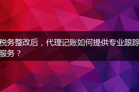 税务整改后，代理记账如何提供专业跟踪服务？