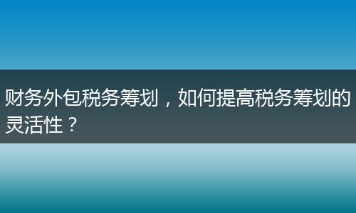 财务外包税务筹划，如何提高税务筹划的灵活性？