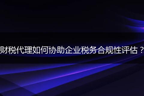 财税代理如何协助企业税务合规性评估？