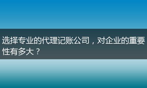 选择专业的代理记账公司，对企业的重要性有多大？