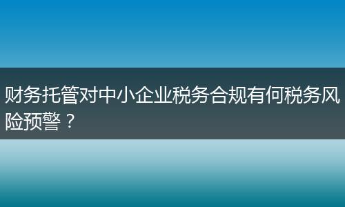 财务托管对中小企业税务合规有何税务风险预警？