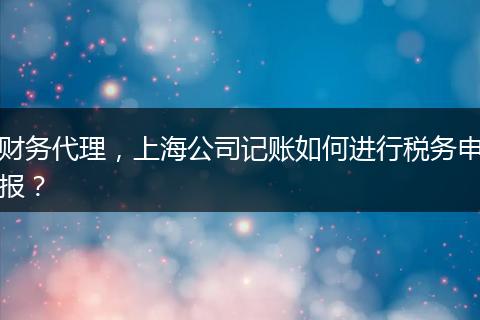 财务代理，上海公司记账如何进行税务申报？