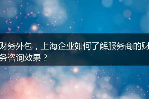 财务外包，上海企业如何了解服务商的财务咨询效果？