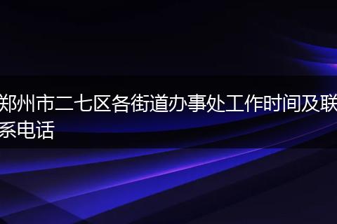 郑州市二七区各街道办事处工作时间及联系电话