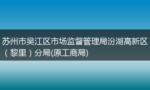 苏州市吴江区市场监督管理局汾湖高新区（黎里）分局(原工商局)
