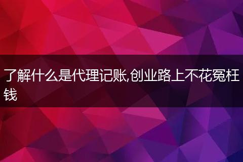 了解什么是代理记账,创业路上不花冤枉钱